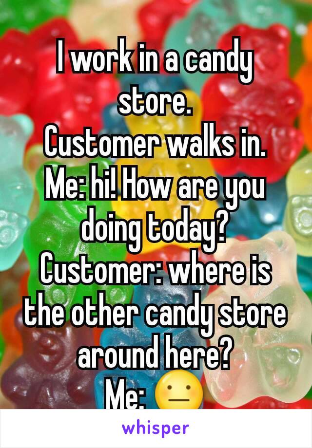 I work in a candy store.
Customer walks in.
Me: hi! How are you doing today?
Customer: where is the other candy store around here?
Me: 😐