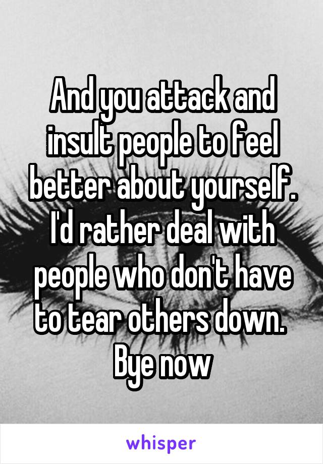 And you attack and insult people to feel better about yourself. I'd rather deal with people who don't have to tear others down.  Bye now