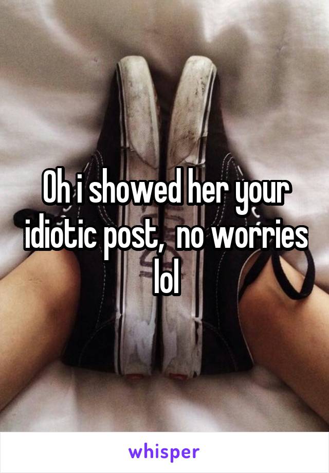 Oh i showed her your idiotic post,  no worries lol