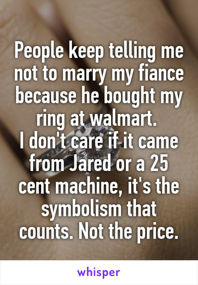 People keep telling me not to marry my fiance because he bought my ring at walmart. 
I don't care if it came from Jared or a 25 cent machine, it's the symbolism that counts. Not the price.