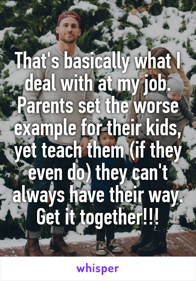 That's basically what I deal with at my job. Parents set the worse example for their kids, yet teach them (if they even do) they can't always have their way. Get it together!!!