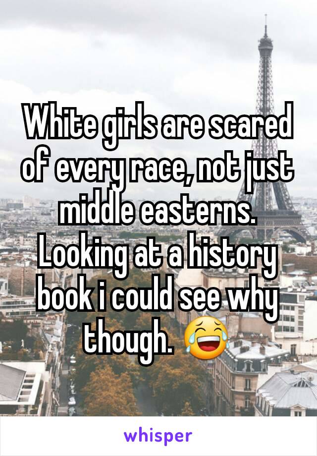 White girls are scared of every race, not just middle easterns. Looking at a history book i could see why though. 😂