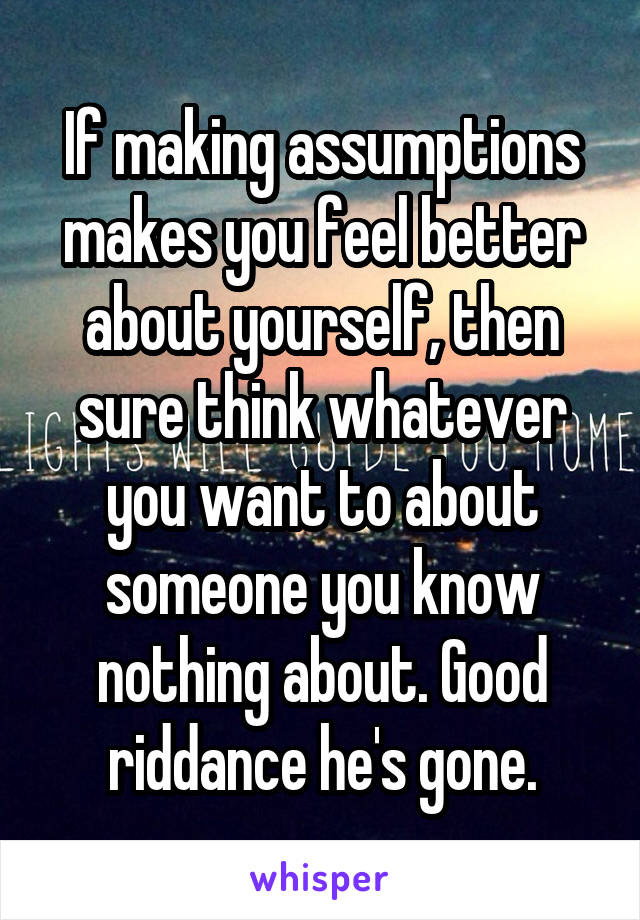 If making assumptions makes you feel better about yourself, then sure think whatever you want to about someone you know nothing about. Good riddance he's gone.