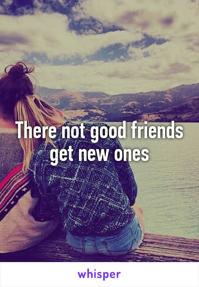 There not good friends get new ones