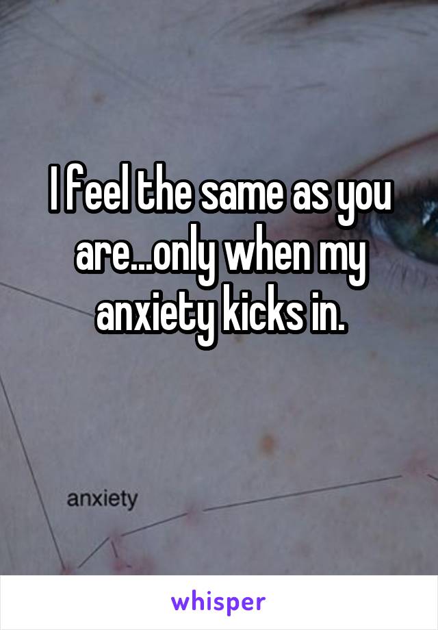 I feel the same as you are...only when my anxiety kicks in.

