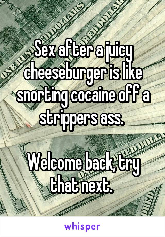 Sex after a juicy cheeseburger is like snorting cocaine off a strippers ass. 

Welcome back, try that next. 