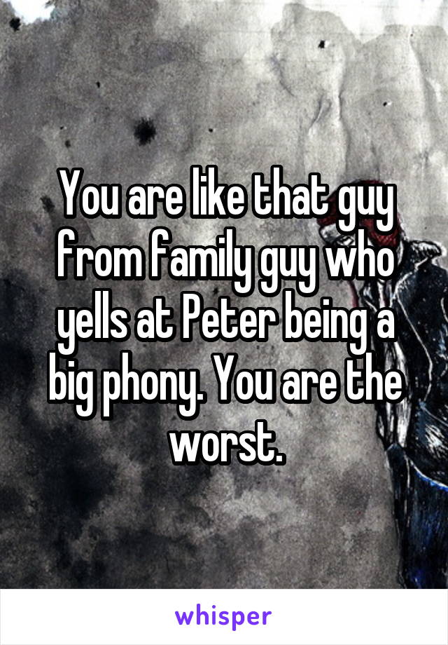 You are like that guy from family guy who yells at Peter being a big phony. You are the worst.