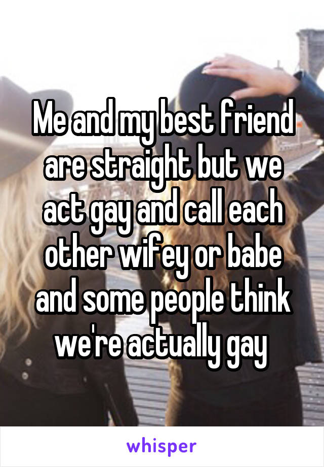 Me and my best friend are straight but we act gay and call each other wifey or babe and some people think we're actually gay 