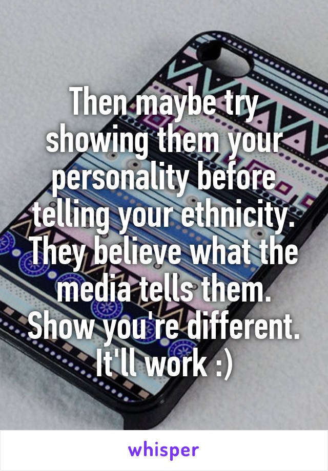 Then maybe try showing them your personality before telling your ethnicity. They believe what the media tells them. Show you're different. It'll work :)