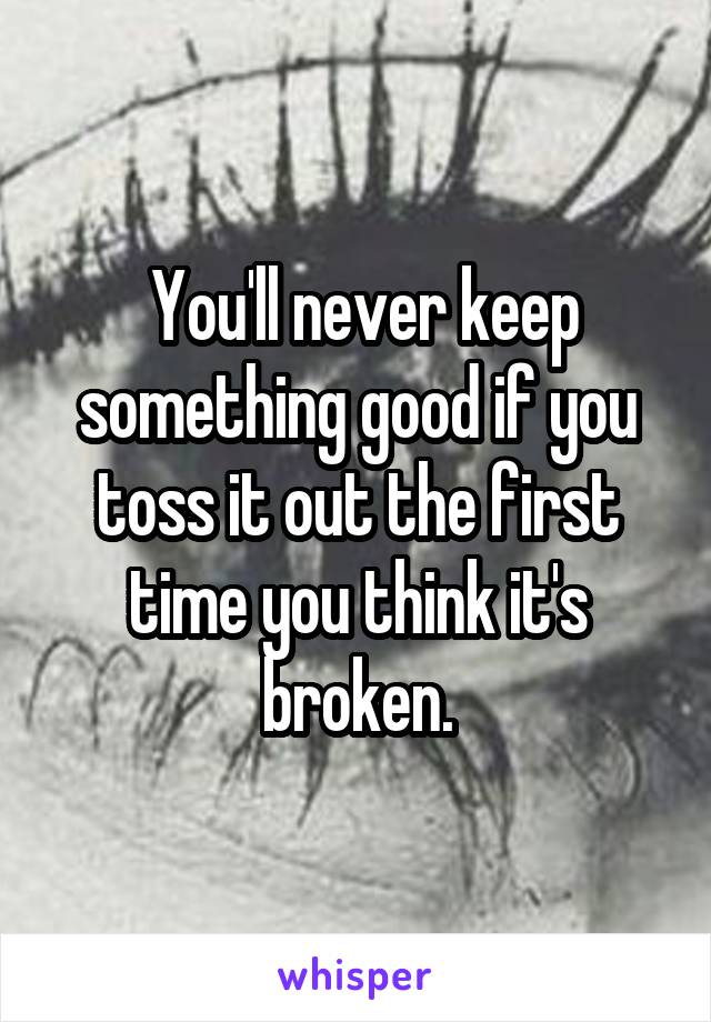  You'll never keep something good if you toss it out the first time you think it's broken.