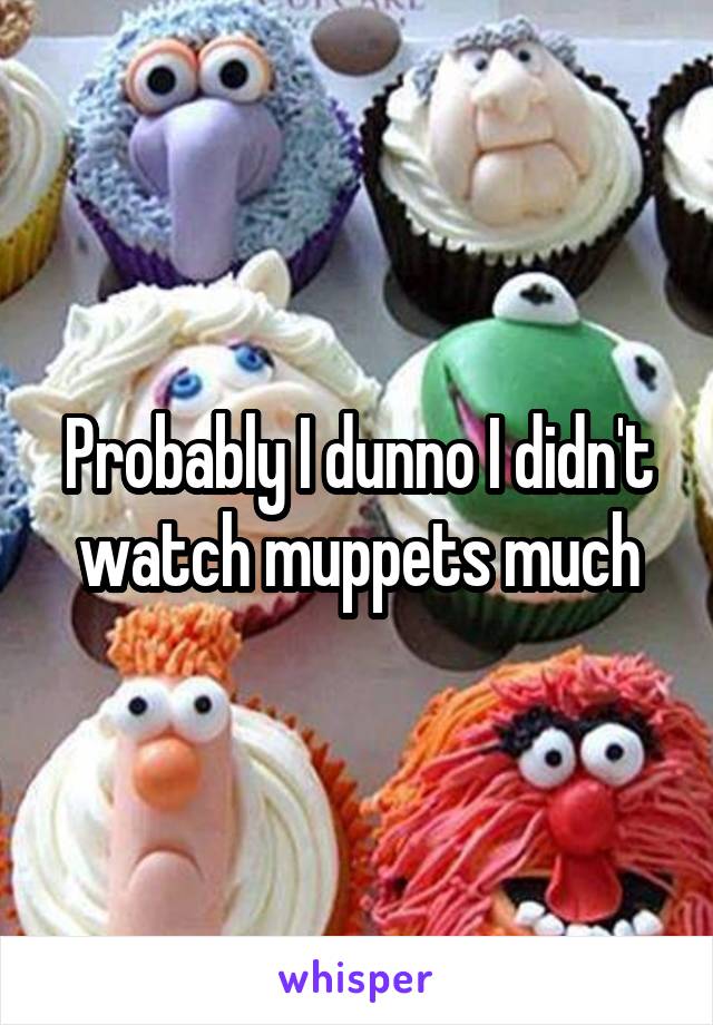 Probably I dunno I didn't watch muppets much