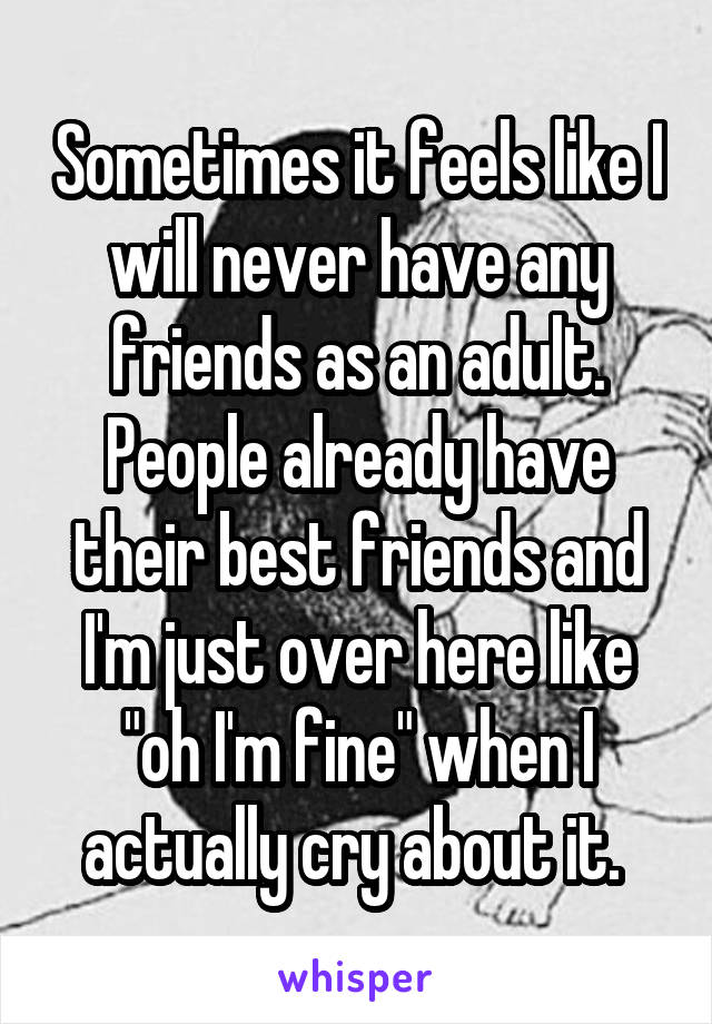 Sometimes it feels like I will never have any friends as an adult. People already have their best friends and I'm just over here like "oh I'm fine" when I actually cry about it. 