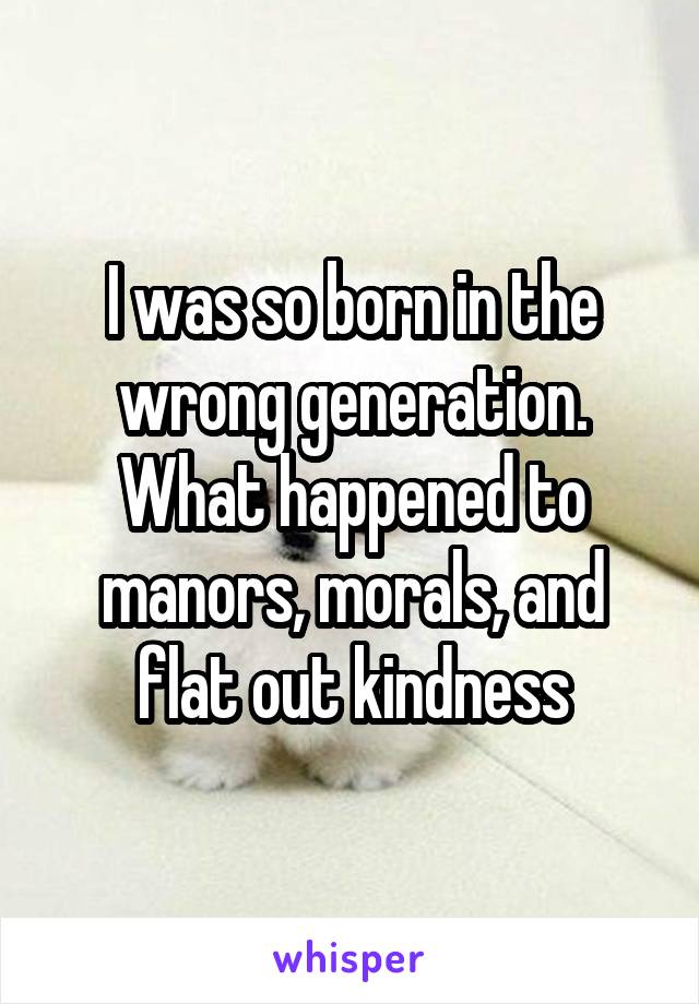 I was so born in the wrong generation. What happened to manors, morals, and flat out kindness