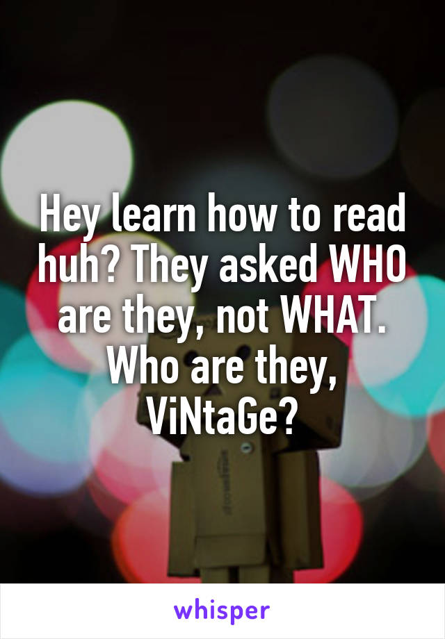 Hey learn how to read huh? They asked WHO are they, not WHAT. Who are they, ViNtaGe?