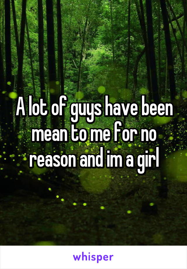 A lot of guys have been mean to me for no reason and im a girl