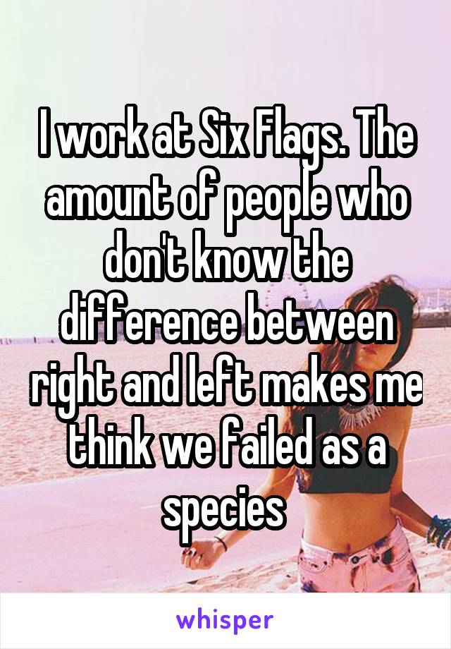 I work at Six Flags. The amount of people who don't know the difference between right and left makes me think we failed as a species 