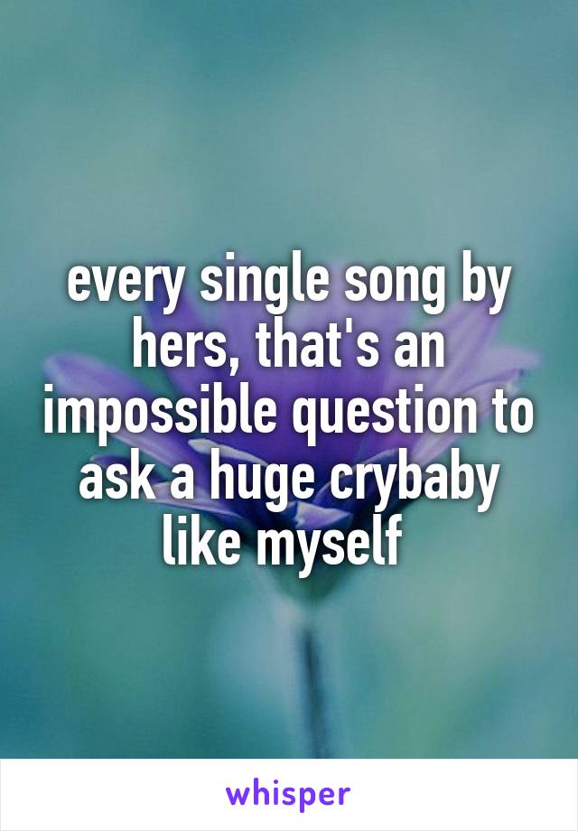 every single song by hers, that's an impossible question to ask a huge crybaby like myself 