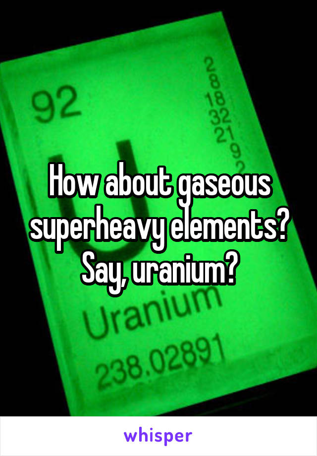 How about gaseous superheavy elements? Say, uranium?