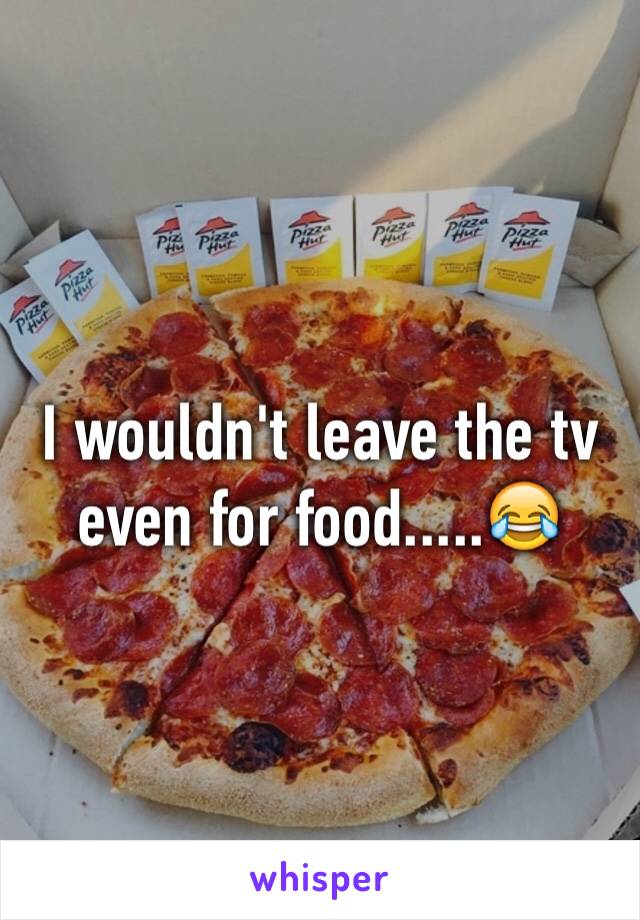 I wouldn't leave the tv even for food.....😂