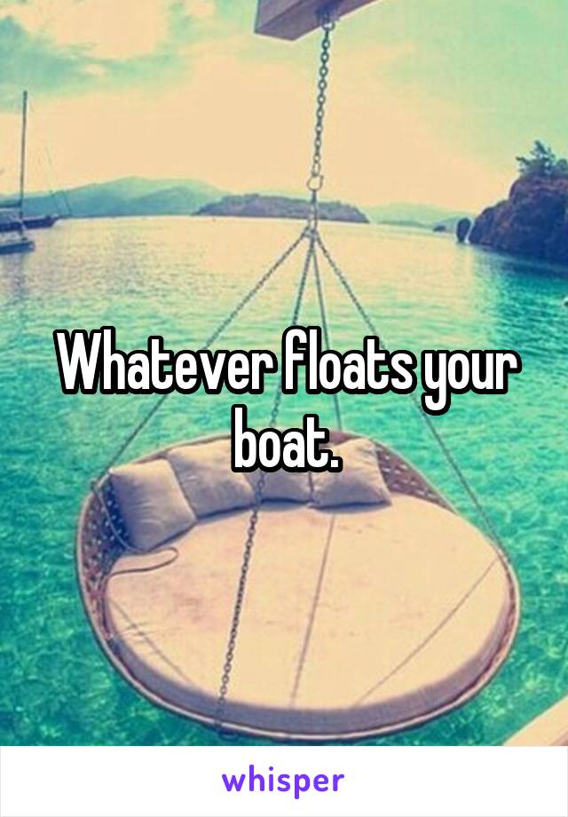 Whatever floats your boat.