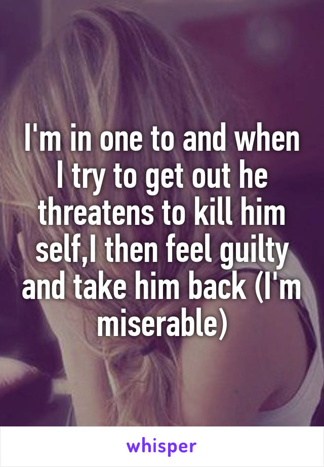 I'm in one to and when I try to get out he threatens to kill him self,I then feel guilty and take him back (I'm miserable)
