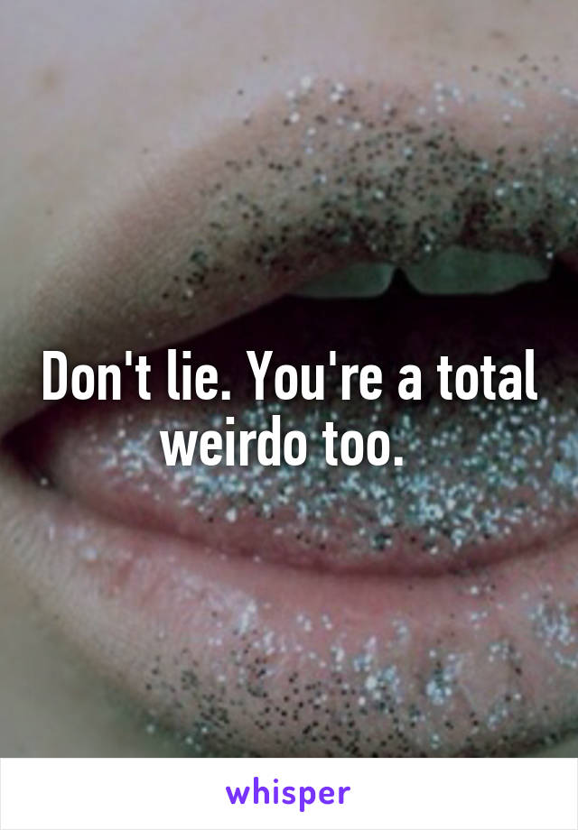 Don't lie. You're a total weirdo too. 