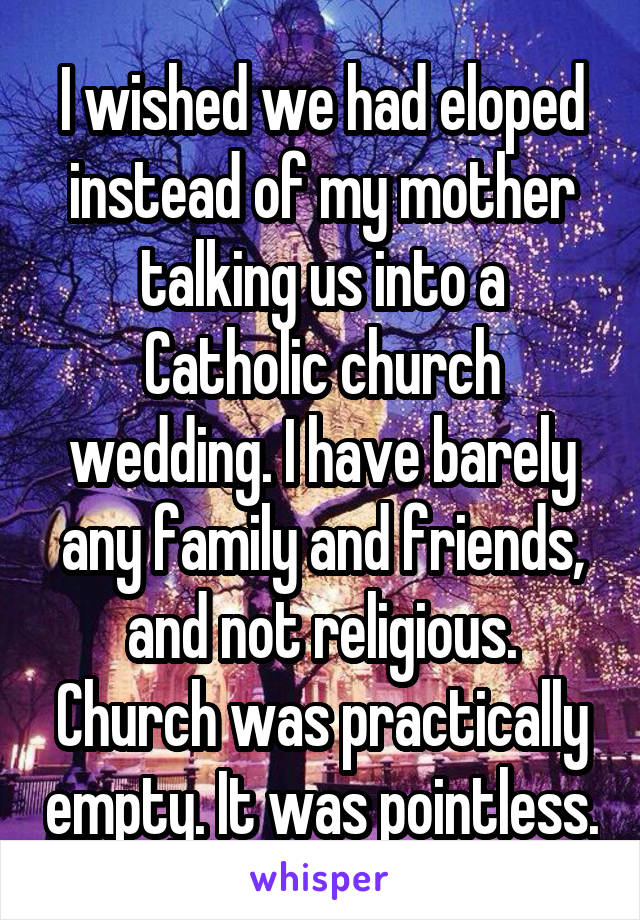 I wished we had eloped instead of my mother talking us into a Catholic church wedding. I have barely any family and friends, and not religious. Church was practically empty. It was pointless.