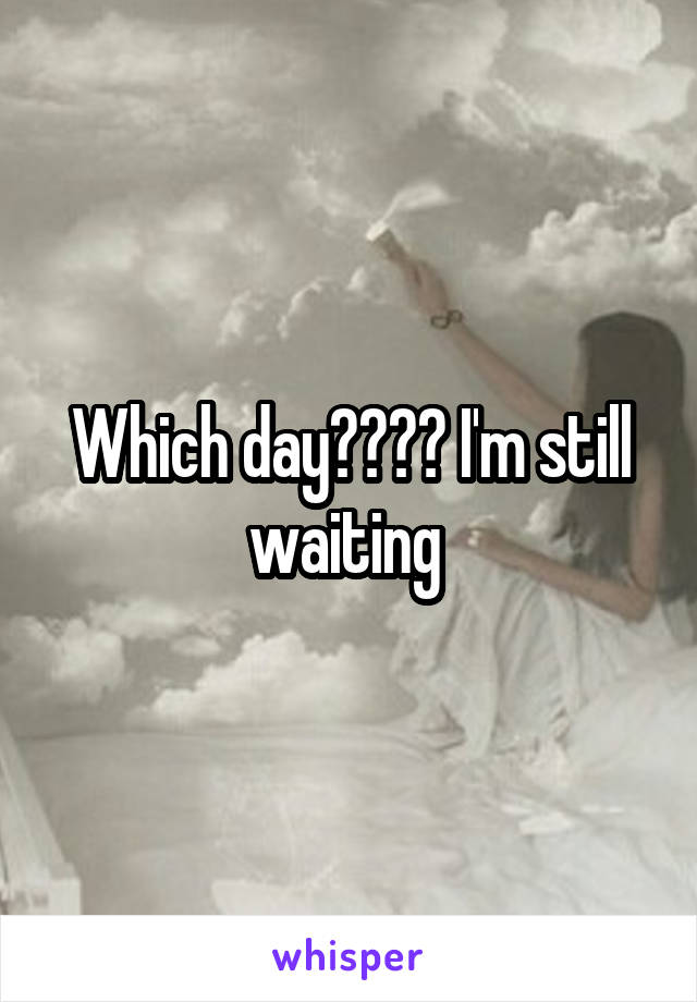 Which day???? I'm still waiting 