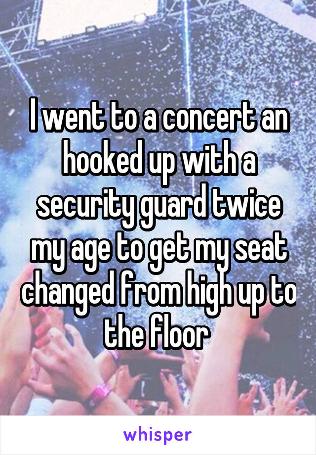 I went to a concert an hooked up with a security guard twice my age to get my seat changed from high up to the floor 
