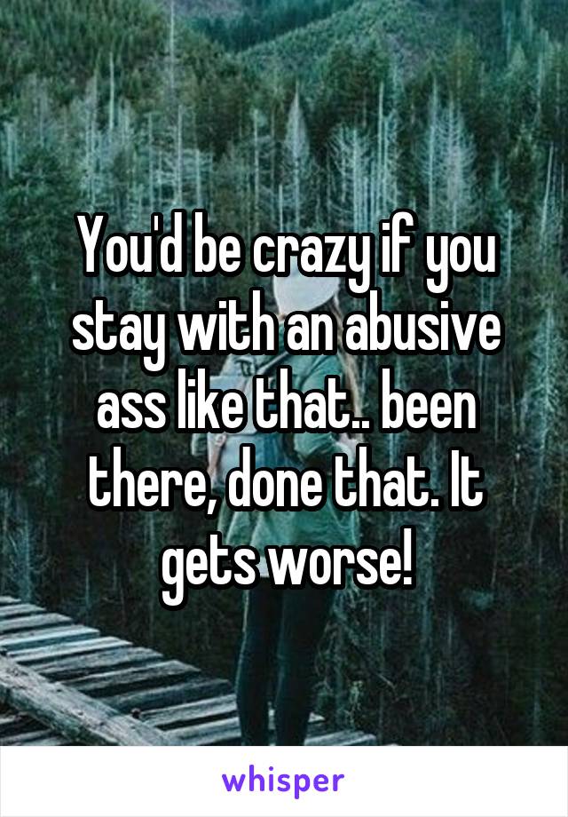 You'd be crazy if you stay with an abusive ass like that.. been there, done that. It gets worse!