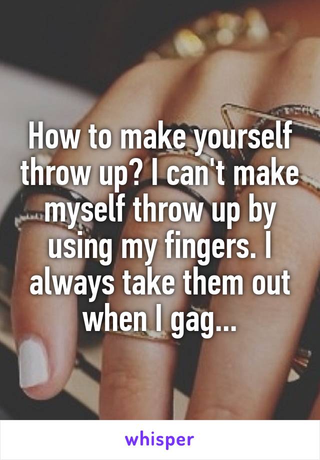 How to make yourself throw up? I can't make myself throw up by using my fingers. I always take them out when I gag...