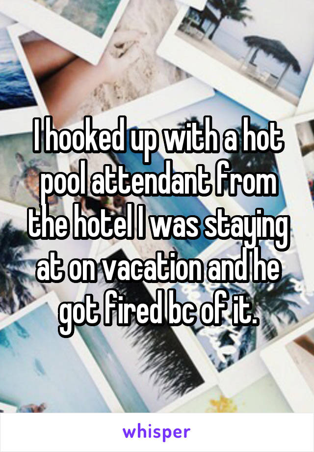 I hooked up with a hot pool attendant from the hotel I was staying at on vacation and he got fired bc of it.