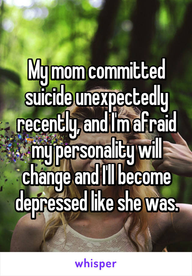 My mom committed suicide unexpectedly recently, and I'm afraid my personality will change and I'll become depressed like she was.