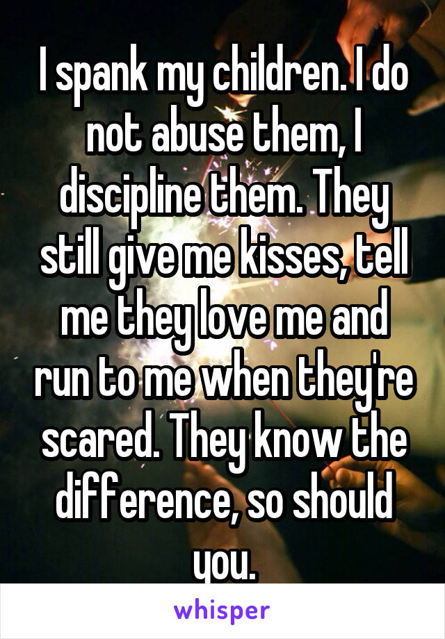 I spank my children. I do not abuse them, I discipline them. They still give me kisses, tell me they love me and run to me when they're scared. They know the difference, so should you.