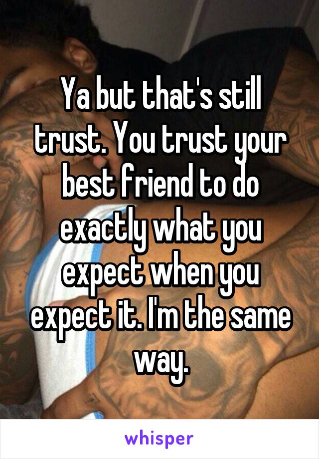 Ya but that's still trust. You trust your best friend to do exactly what you expect when you expect it. I'm the same way.