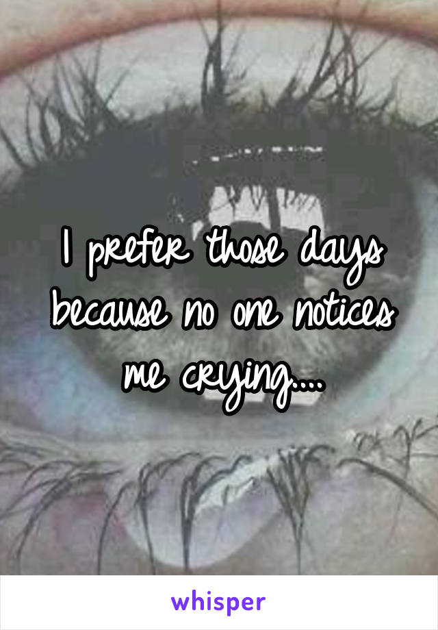I prefer those days because no one notices me crying....