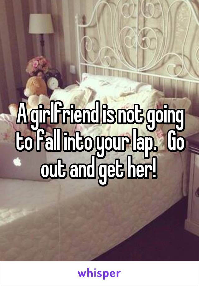 A girlfriend is not going to fall into your lap.   Go out and get her! 