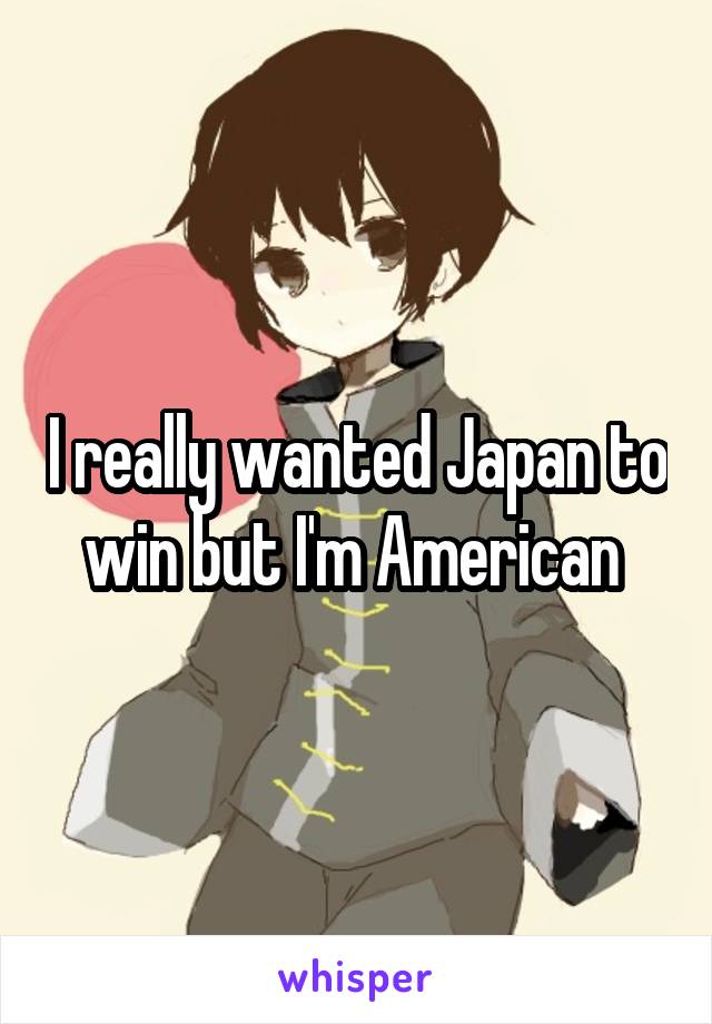 I really wanted Japan to win but I'm American 