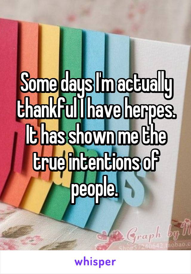 Some days I'm actually thankful I have herpes. It has shown me the true intentions of people. 