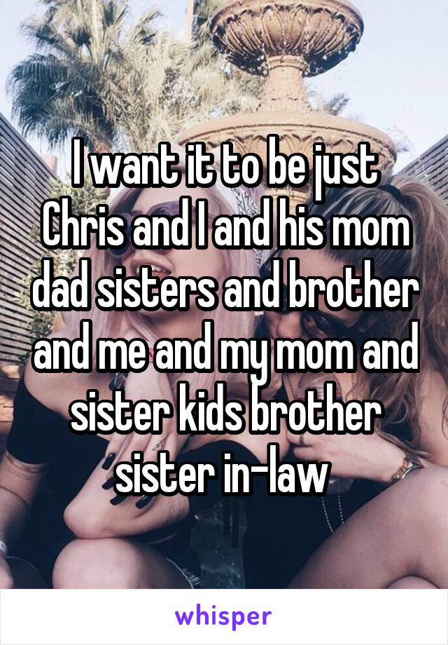 I want it to be just Chris and I and his mom dad sisters and brother and me and my mom and sister kids brother sister in-law 