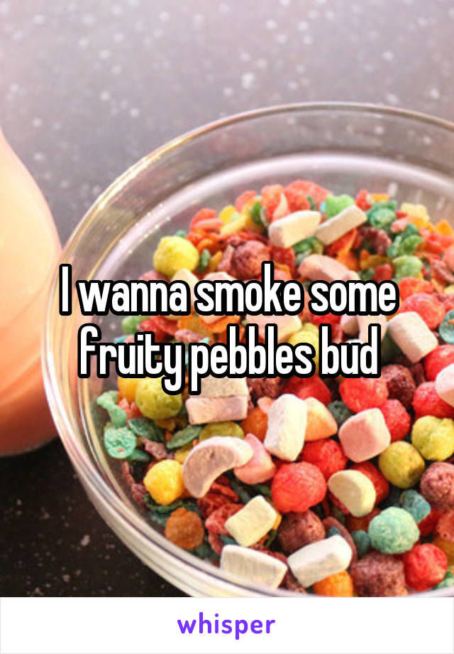 I wanna smoke some fruity pebbles bud