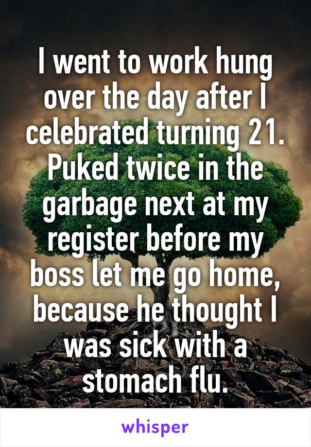 I went to work hung over the day after I celebrated turning 21. Puked twice in the garbage next at my register before my boss let me go home, because he thought I was sick with a stomach flu.
