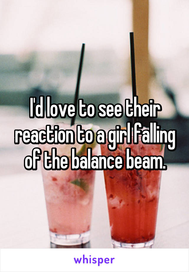 I'd love to see their reaction to a girl falling of the balance beam.