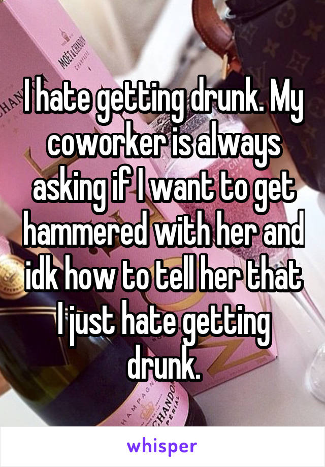 I hate getting drunk. My coworker is always asking if I want to get hammered with her and idk how to tell her that I just hate getting drunk.