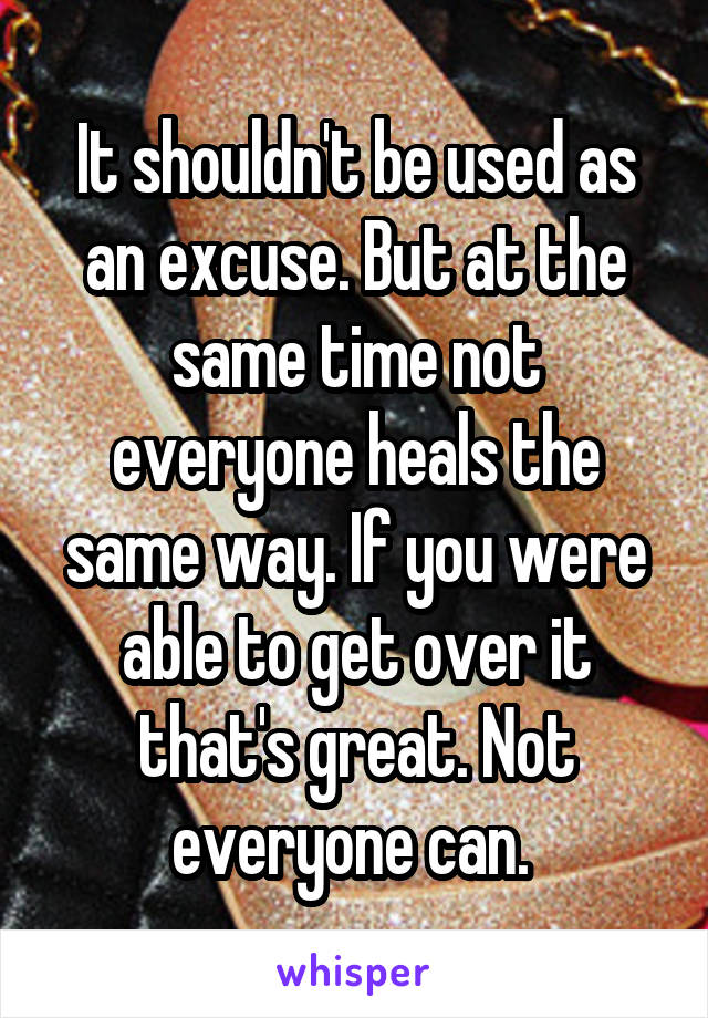 It shouldn't be used as an excuse. But at the same time not everyone heals the same way. If you were able to get over it that's great. Not everyone can. 