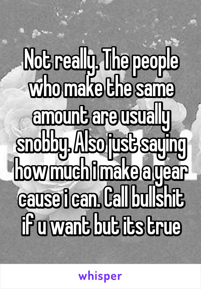 Not really. The people who make the same amount are usually snobby. Also just saying how much i make a year cause i can. Call bullshit if u want but its true