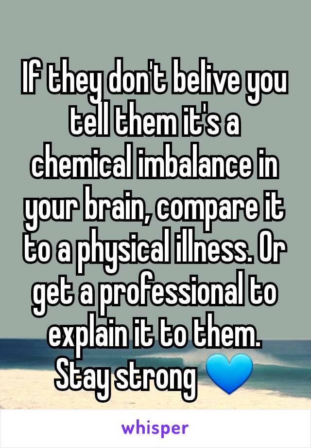 If they don't belive you tell them it's a chemical imbalance in your brain, compare it to a physical illness. Or get a professional to explain it to them. Stay strong 💙