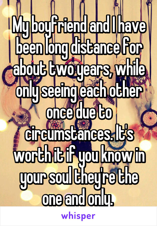 My boyfriend and I have been long distance for about two years, while only seeing each other once due to circumstances. It's worth it if you know in your soul they're the one and only. 