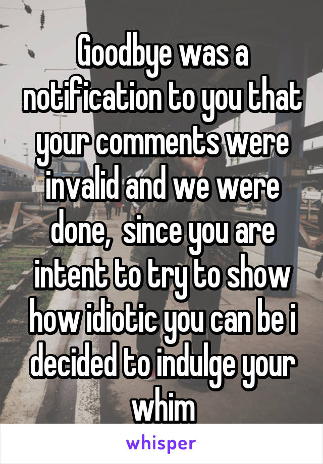 Goodbye was a notification to you that your comments were invalid and we were done,  since you are intent to try to show how idiotic you can be i decided to indulge your whim