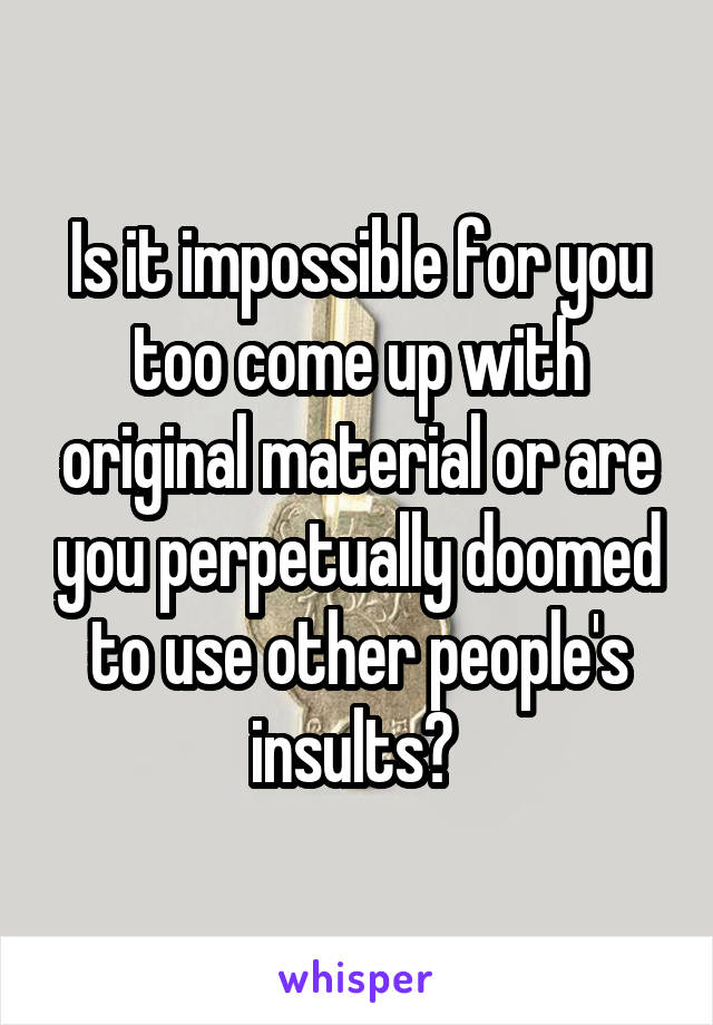 Is it impossible for you too come up with original material or are you perpetually doomed to use other people's insults? 